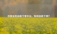 百度业务自助下单平台，如何自助下单？