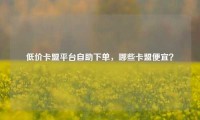 低价卡盟平台自助下单，哪些卡盟便宜？