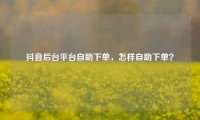 抖音后台平台自助下单，怎样自助下单？