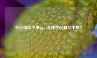 平台自助下单qq，怎样在QQ自助下单？