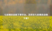 七彩腾讯自助下单平台,怎样在七彩腾讯自助下单?
