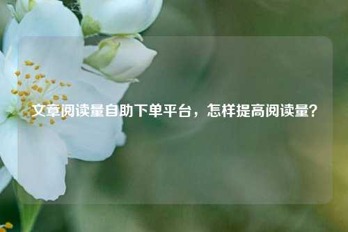 文章阅读量自助下单平台，怎样提高阅读量？