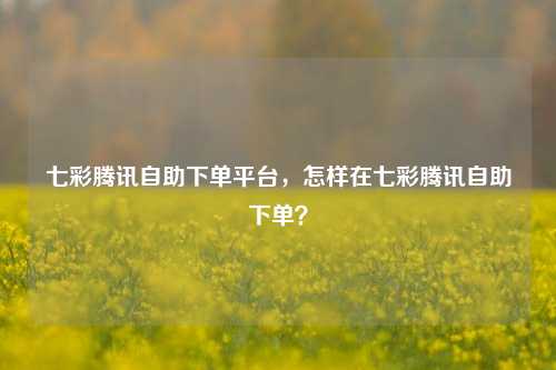 七彩腾讯自助下单平台，怎样在七彩腾讯自助下单？